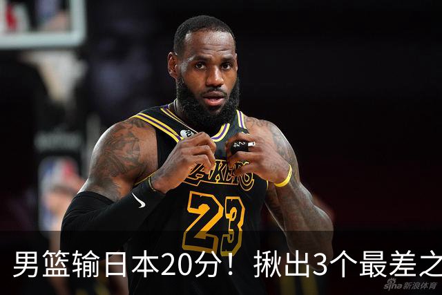 男篮输日本20分！揪出3个最差之人，坑惨了球队