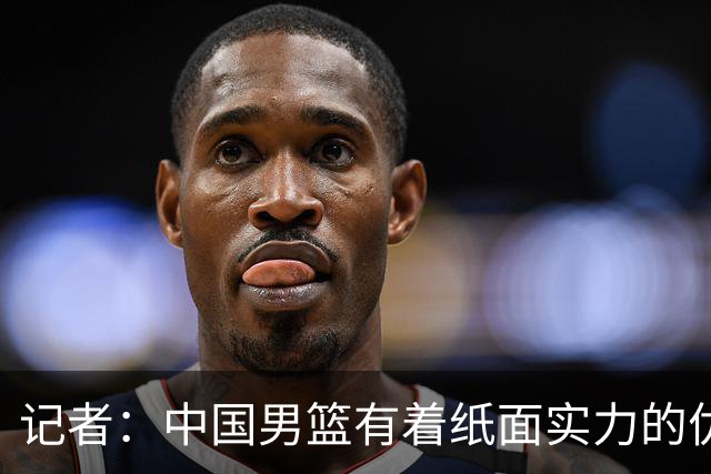 记者：中国男篮有着纸面实力的优势 要控制好篮板 限制日本的反击
