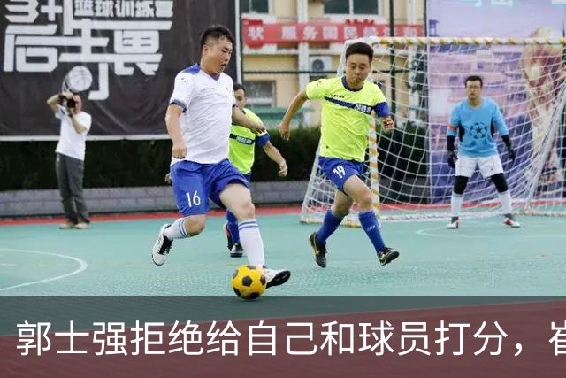 郭士强拒绝给自己和球员打分，崔永熙直面输球问题，胡金秋发声戳心